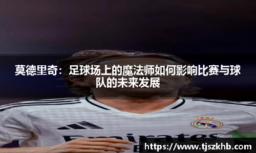莫德里奇：足球场上的魔法师如何影响比赛与球队的未来发展