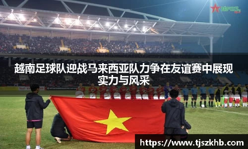 越南足球队迎战马来西亚队力争在友谊赛中展现实力与风采