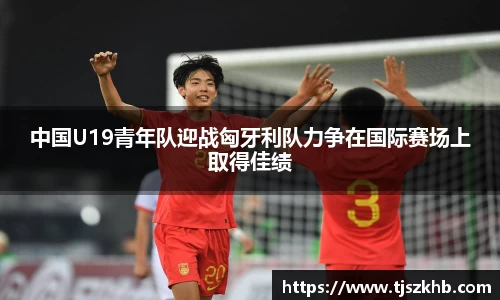 中国U19青年队迎战匈牙利队力争在国际赛场上取得佳绩