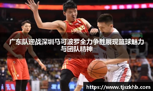 广东队迎战深圳马可波罗全力争胜展现篮球魅力与团队精神