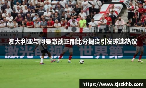 澳大利亚与阿曼激战正酣比分揭晓引发球迷热议