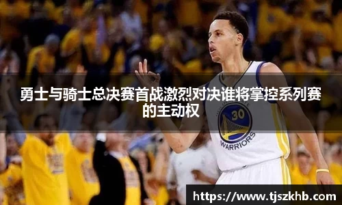 勇士与骑士总决赛首战激烈对决谁将掌控系列赛的主动权