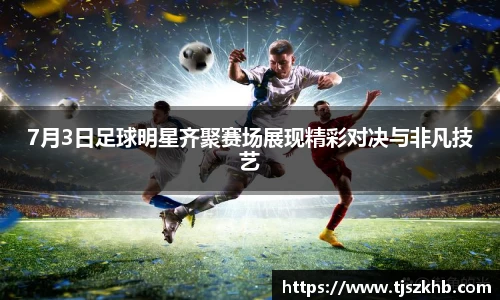 7月3日足球明星齐聚赛场展现精彩对决与非凡技艺